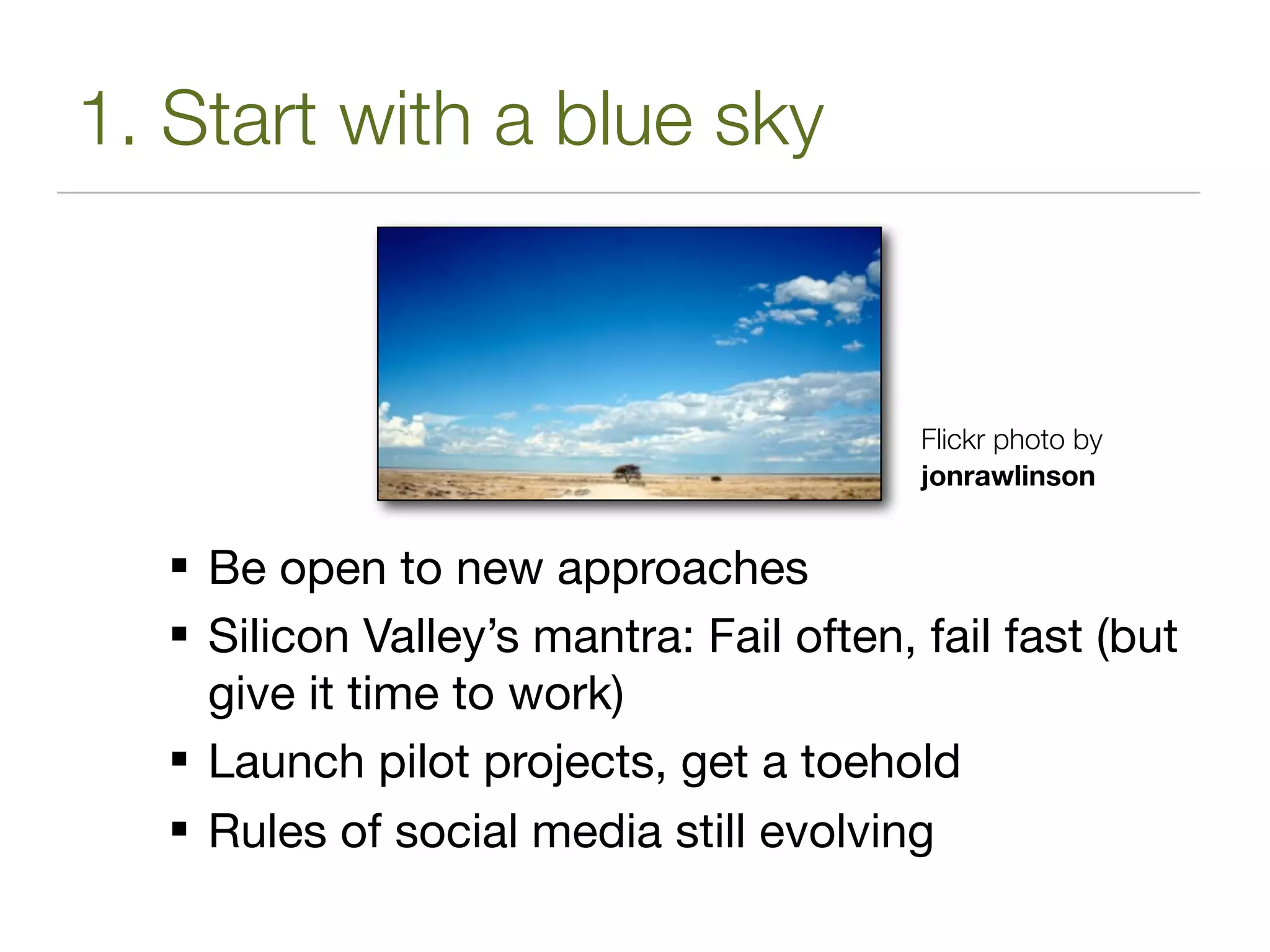 1. Start with a blue sky



                                         Flickr photo by
                                         jonrawlinson


   Be open to new approaches
   Silicon Valley’s mantra: Fail often, fail fast (but
    give it time to work)
   Launch pilot projects, get a toehold
   Rules of social media still evolving
 
