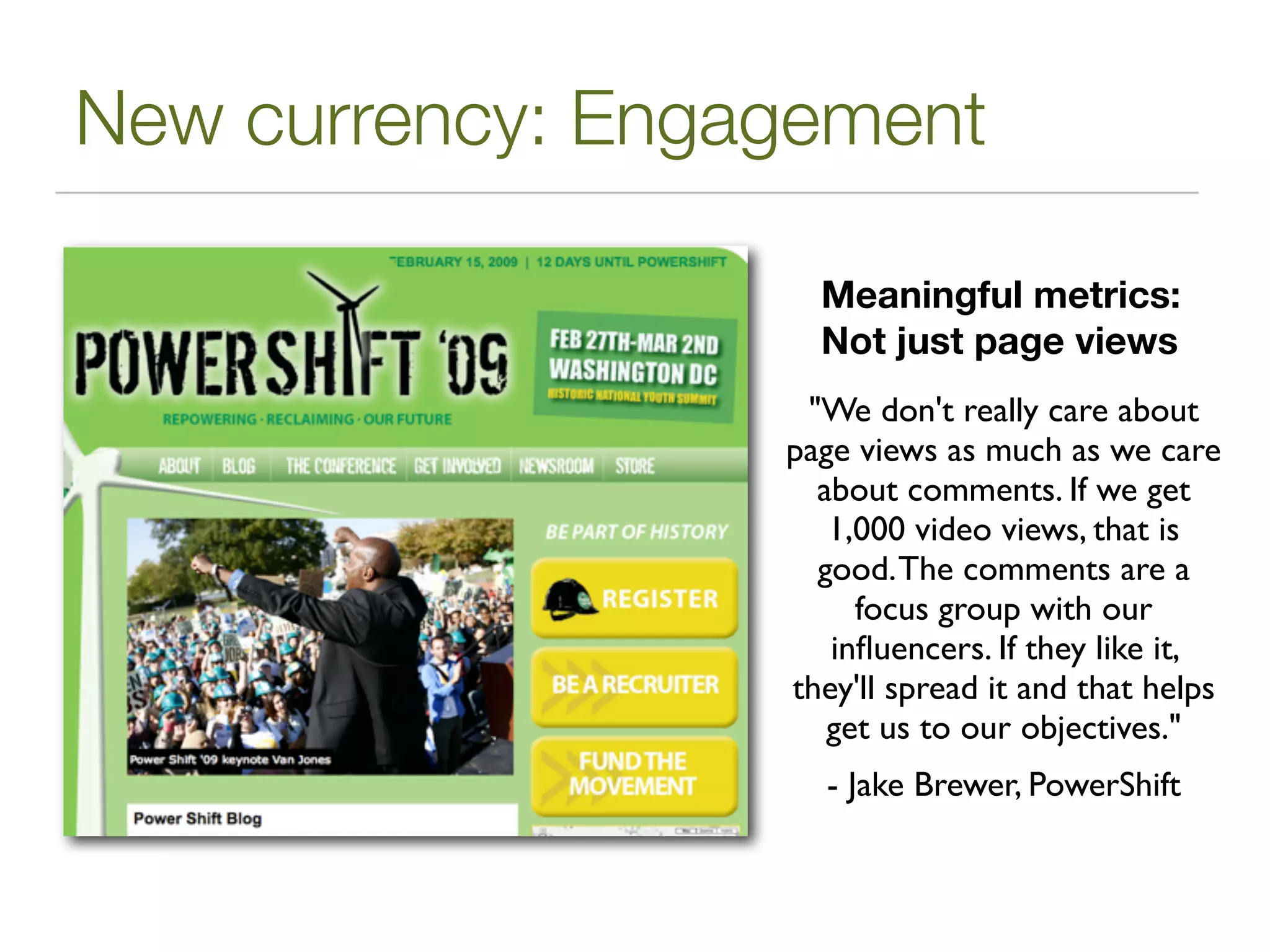 New currency: Engagement

                    Meaningful metrics:
                    Not just page views
                   "We don't really care about
                  page views as much as we care
                    about comments. If we get
                     1,000 video views, that is
                    good. The comments are a
                       focus group with our
                     inﬂuencers. If they like it,
                  they'll spread it and that helps
                     get us to our objectives."
                     - Jake Brewer, PowerShift
 