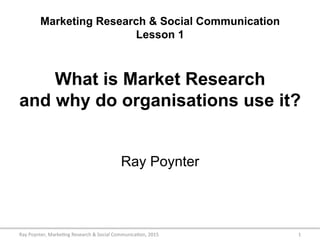 Marketing Research & Social Communication
Lesson 1
What is Market Research
and why do organisations use it?
Ray Poynter
1	
  Ray	
  Poynter,	
  Marke/ng	
  Research	
  &	
  Social	
  Communica/on,	
  2015	
  
 