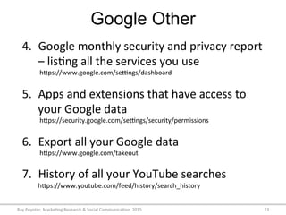 Google Other
Ray	
  Poynter,	
  Marke/ng	
  Research	
  &	
  Social	
  Communica/on,	
  2015	
   23	
  
4.  Google	
  monthly	
  security	
  and	
  privacy	
  report	
  
–	
  lis/ng	
  all	
  the	
  services	
  you	
  use	
  
	
  hFps://www.google.com/seVngs/dashboard	
  
	
  
5.  Apps	
  and	
  extensions	
  that	
  have	
  access	
  to	
  
your	
  Google	
  data	
  
	
  hFps://security.google.com/seVngs/security/permissions	
  	
  
	
  
6.  Export	
  all	
  your	
  Google	
  data	
  
	
  hFps://www.google.com/takeout	
  	
  
	
  
7.  History	
  of	
  all	
  your	
  YouTube	
  searches	
  	
  
hFps://www.youtube.com/feed/history/search_history	
  
 