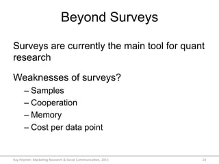 Beyond Surveys
Surveys are currently the main tool for quant
research
Weaknesses of surveys?
– Samples
– Cooperation
– Memory
– Cost per data point
Ray	
  Poynter,	
  Marke/ng	
  Research	
  &	
  Social	
  Communica/on,	
  2015	
   24	
  
 