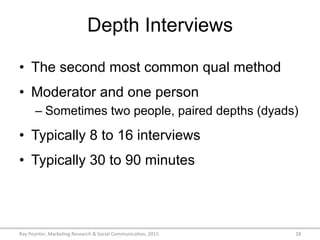 Depth Interviews
•  The second most common qual method
•  Moderator and one person
– Sometimes two people, paired depths (dyads)
•  Typically 8 to 16 interviews
•  Typically 30 to 90 minutes
Ray	
  Poynter,	
  Marke/ng	
  Research	
  &	
  Social	
  Communica/on,	
  2015	
   28	
  
 