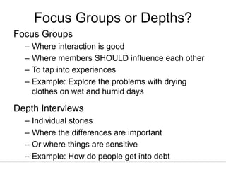 Focus Groups or Depths?
Focus Groups
–  Where interaction is good
–  Where members SHOULD influence each other
–  To tap into experiences
–  Example: Explore the problems with drying
clothes on wet and humid days
Depth Interviews
–  Individual stories
–  Where the differences are important
–  Or where things are sensitive
–  Example: How do people get into debt
 