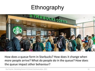 Ethnography
Ray	
  Poynter,	
  Marke/ng	
  Research	
  &	
  Social	
  Communica/on,	
  2015	
   31	
  
How	
  does	
  a	
  queue	
  form	
  in	
  Starbucks?	
  How	
  does	
  it	
  change	
  when	
  
more	
  people	
  arrive?	
  What	
  do	
  people	
  do	
  in	
  the	
  queue?	
  How	
  does	
  
the	
  queue	
  impact	
  other	
  behaviour?	
  
 