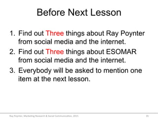 Before Next Lesson
1.  Find out Three things about Ray Poynter
from social media and the internet.
2.  Find out Three things about ESOMAR
from social media and the internet.
3.  Everybody will be asked to mention one
item at the next lesson.
Ray	
  Poynter,	
  Marke/ng	
  Research	
  &	
  Social	
  Communica/on,	
  2015	
   35	
  
 