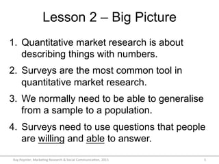 Lesson 2 – Big Picture
Ray	
  Poynter,	
  Marke/ng	
  Research	
  &	
  Social	
  Communica/on,	
  2015	
   5	
  
1.  Quantitative market research is about
describing things with numbers.
2.  Surveys are the most common tool in
quantitative market research.
3.  We normally need to be able to generalise
from a sample to a population.
4.  Surveys need to use questions that people
are willing and able to answer.
 