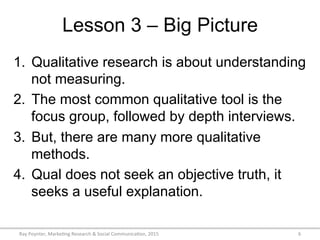 Lesson 3 – Big Picture
Ray	
  Poynter,	
  Marke/ng	
  Research	
  &	
  Social	
  Communica/on,	
  2015	
   6	
  
1.  Qualitative research is about understanding
not measuring.
2.  The most common qualitative tool is the
focus group, followed by depth interviews.
3.  But, there are many more qualitative
methods.
4.  Qual does not seek an objective truth, it
seeks a useful explanation.
 