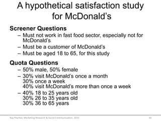 A hypothetical satisfaction study
for McDonald’s
Screener Questions
– Must not work in fast food sector, especially not for
McDonald’s
– Must be a customer of McDonald’s
– Must be aged 18 to 65, for this study
Quota Questions
– 50% male, 50% female
– 30% visit McDonald’s once a month
30% once a week
40% visit McDonald’s more than once a week
– 40% 18 to 25 years old
30% 26 to 35 years old
30% 36 to 65 years
Ray Poynter, Marketing Research & Social Communication, 2015 10
 