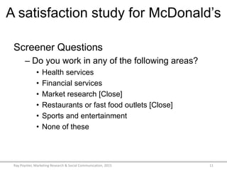 A satisfaction study for McDonald’s
Screener Questions
– Do you work in any of the following areas?
• Health services
• Financial services
• Market research [Close]
• Restaurants or fast food outlets [Close]
• Sports and entertainment
• None of these
Ray Poynter, Marketing Research & Social Communication, 2015 11
 