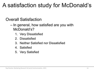 A satisfaction study for McDonald’s
Overall Satisfaction
– In general, how satisfied are you with
McDonald’s?
1. Very Dissatisfied
2. Dissatisfied
3. Neither Satisfied nor Dissatisfied
4. Satisfied
5. Very Satisfied
Ray Poynter, Marketing Research & Social Communication, 2015 14
 