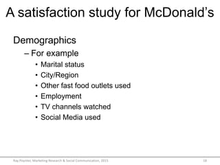A satisfaction study for McDonald’s
Demographics
– For example
• Marital status
• City/Region
• Other fast food outlets used
• Employment
• TV channels watched
• Social Media used
Ray Poynter, Marketing Research & Social Communication, 2015 18
 