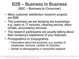 B2B – Business to Business
(B2C – Business to Consumer)
• Many customer satisfaction research projects
are B2B
• The customers we are studying are businesses,
e.g. users of: IT services, cleaning service, office
rentals, accountancy services
• The research participants are usually talking about
their company’s experience of your business
• Firmographics or Corpograhics
– Information about the business, e.g. number of
employees, turnover, number of countries
– Similar to demographics in consumer research
Ray Poynter, Marketing Research & Social Communication, 2015 23
 
