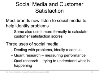 Social Media and Customer
Satisfaction
Most brands now listen to social media to
help identify problems
– Some also use it more formally to calculate
customer satisfaction scores
Three uses of social media
– Dealing with problems, ideally a census
– Quant research – measuring performance
– Qual research – trying to understand what is
happening
Ray Poynter, Marketing Research & Social Communication, 2015 24
 