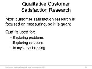 Qualitative Customer
Satisfaction Research
Most customer satisfaction research is
focused on measuring, so it is quant
Qual is used for:
– Exploring problems
– Exploring solutions
– In mystery shopping
Ray Poynter, Marketing Research & Social Communication, 2015 29
 