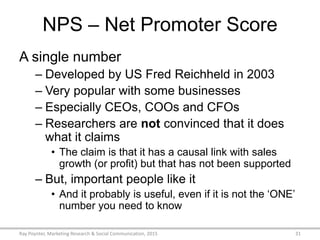 NPS – Net Promoter Score
A single number
– Developed by US Fred Reichheld in 2003
– Very popular with some businesses
– Especially CEOs, COOs and CFOs
– Researchers are not convinced that it does
what it claims
• The claim is that it has a causal link with sales
growth (or profit) but that has not been supported
– But, important people like it
• And it probably is useful, even if it is not the ‘ONE’
number you need to know
Ray Poynter, Marketing Research & Social Communication, 2015 31
 