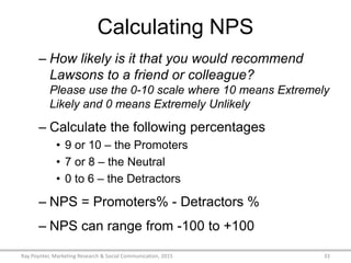 Calculating NPS
– How likely is it that you would recommend
Lawsons to a friend or colleague?
Please use the 0-10 scale where 10 means Extremely
Likely and 0 means Extremely Unlikely
– Calculate the following percentages
• 9 or 10 – the Promoters
• 7 or 8 – the Neutral
• 0 to 6 – the Detractors
– NPS = Promoters% - Detractors %
– NPS can range from -100 to +100
Ray Poynter, Marketing Research & Social Communication, 2015 33
 