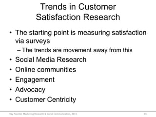 Trends in Customer
Satisfaction Research
• The starting point is measuring satisfaction
via surveys
– The trends are movement away from this
• Social Media Research
• Online communities
• Engagement
• Advocacy
• Customer Centricity
Ray Poynter, Marketing Research & Social Communication, 2015 35
 