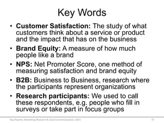 Key Words
• Customer Satisfaction: The study of what
customers think about a service or product
and the impact that has on the business
• Brand Equity: A measure of how much
people like a brand
• NPS: Net Promoter Score, one method of
measuring satisfaction and brand equity
• B2B: Business to Business, research where
the participants represent organizations
• Research participants: We used to call
these respondents, e.g. people who fill in
surveys or take part in focus groups
Ray Poynter, Marketing Research & Social Communication, 2015 37
 