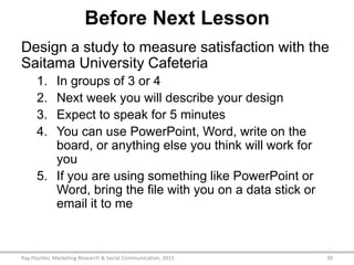 Before Next Lesson
Design a study to measure satisfaction with the
Saitama University Cafeteria
1. In groups of 3 or 4
2. Next week you will describe your design
3. Expect to speak for 5 minutes
4. You can use PowerPoint, Word, write on the
board, or anything else you think will work for
you
5. If you are using something like PowerPoint or
Word, bring the file with you on a data stick or
email it to me
Ray Poynter, Marketing Research & Social Communication, 2015 39
 