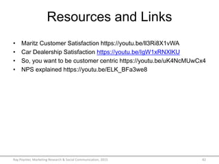 Resources and Links
• Maritz Customer Satisfaction https://youtu.be/ll3Ri8X1vWA
• Car Dealership Satisfaction https://youtu.be/IgW1xRNXlKU
• So, you want to be customer centric https://youtu.be/uK4NcMUwCx4
• NPS explained https://youtu.be/ELK_BFa3we8
Ray Poynter, Marketing Research & Social Communication, 2015 42
 