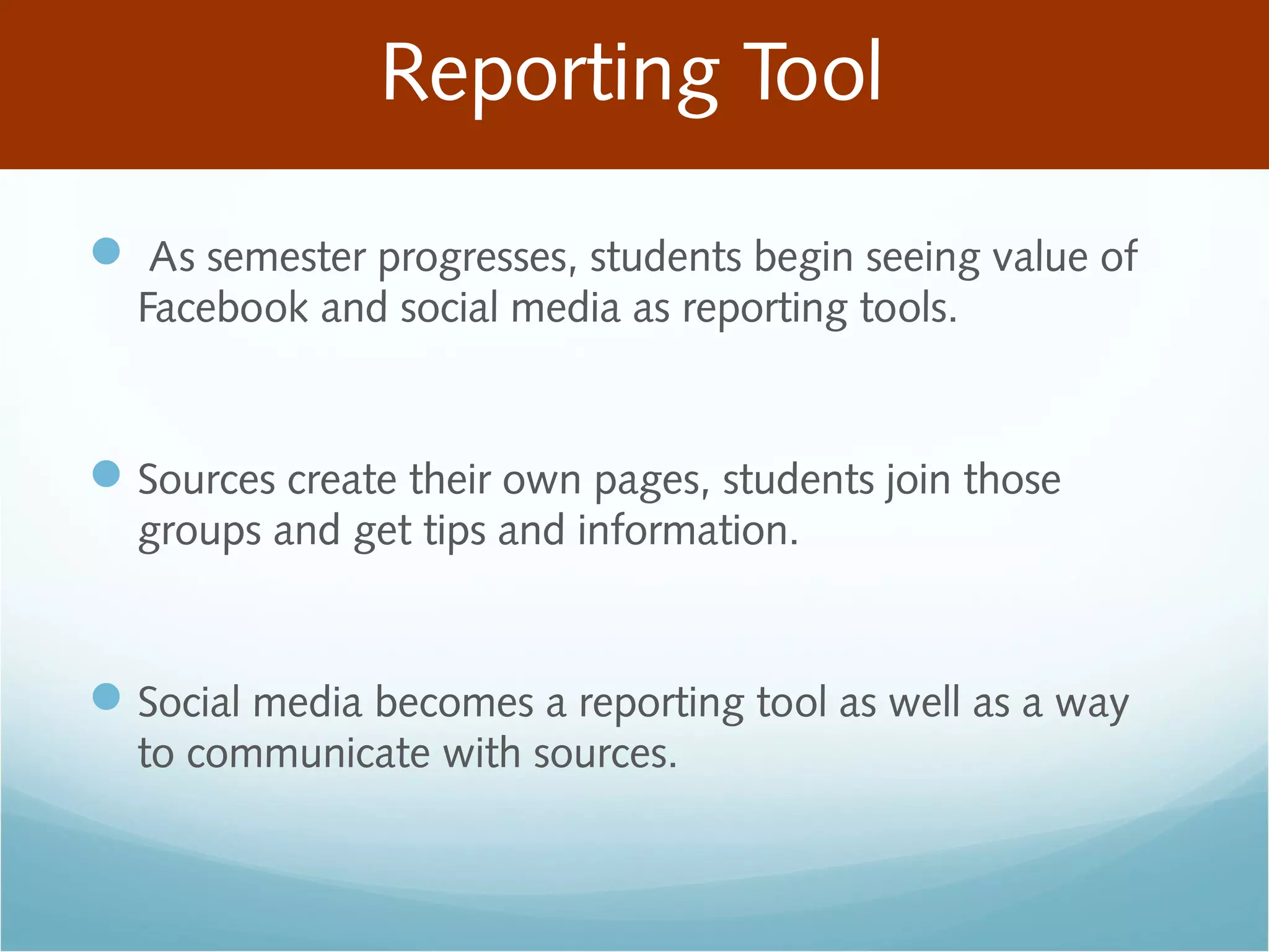 Reporting Tool
 As semester progresses, students begin seeing value of
Facebook and social media as reporting tools.
Sources create their own pages, students join those
groups and get tips and information.
Social media becomes a reporting tool as well as a way
to communicate with sources.
 