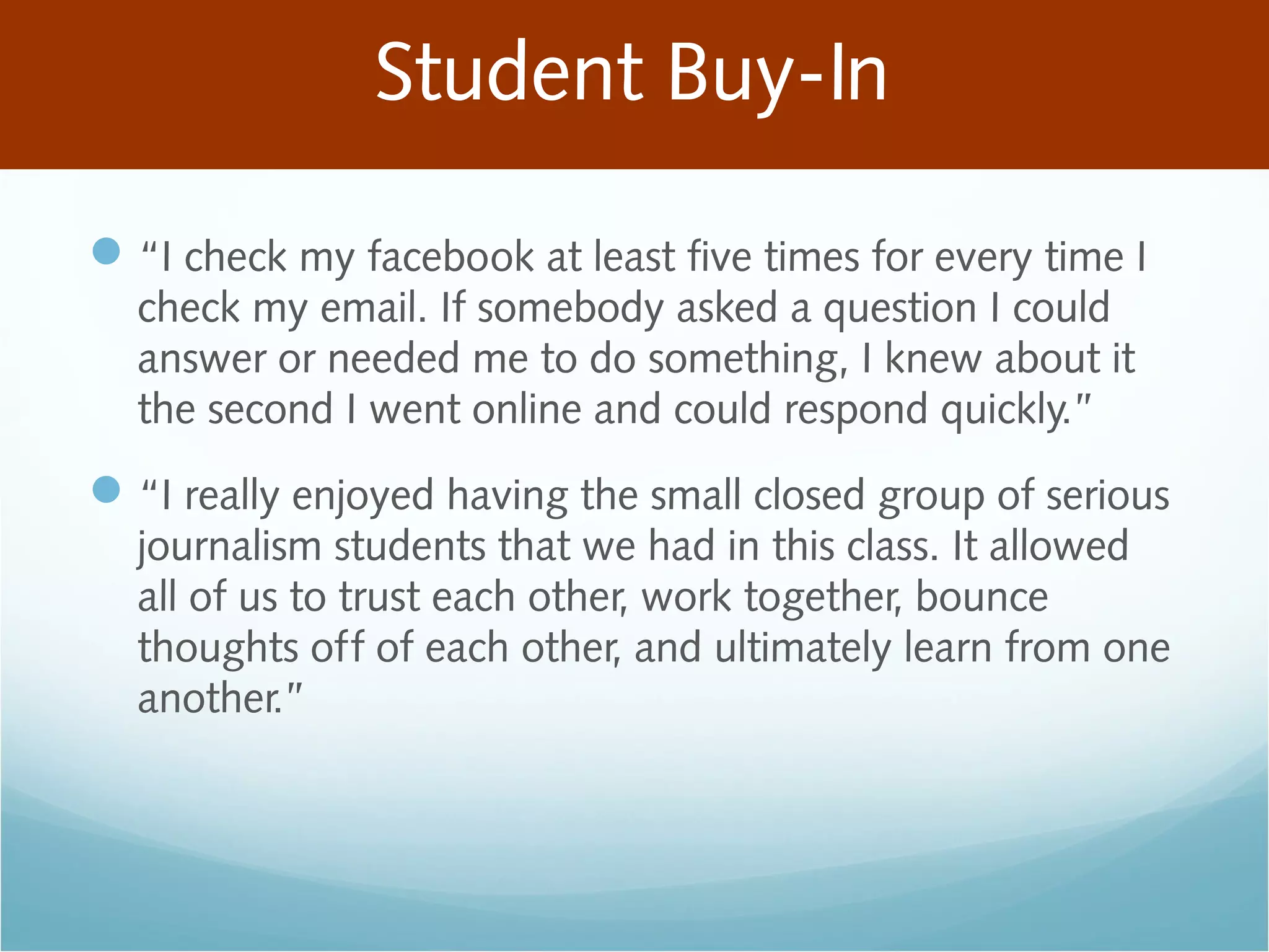 Student Buy-In
“I check my facebook at least five times for every time I
check my email. If somebody asked a question I could
answer or needed me to do something, I knew about it
the second I went online and could respond quickly.”
“I really enjoyed having the small closed group of serious
journalism students that we had in this class. It allowed
all of us to trust each other, work together, bounce
thoughts off of each other, and ultimately learn from one
another.”
 