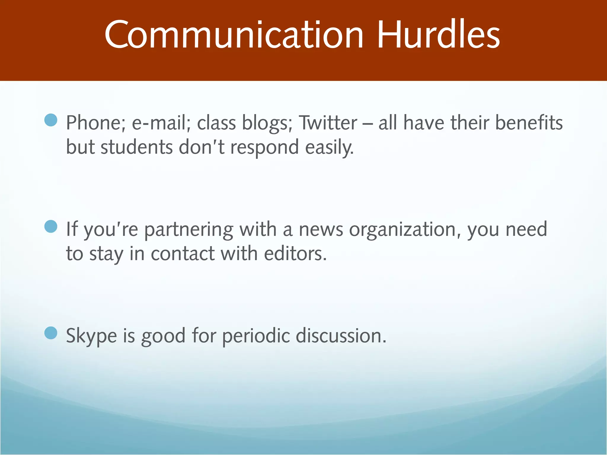 Communication Hurdles
Phone; e-mail; class blogs; Twitter – all have their benefits
but students don’t respond easily.
If you’re partnering with a news organization, you need
to stay in contact with editors.
Skype is good for periodic discussion.
 