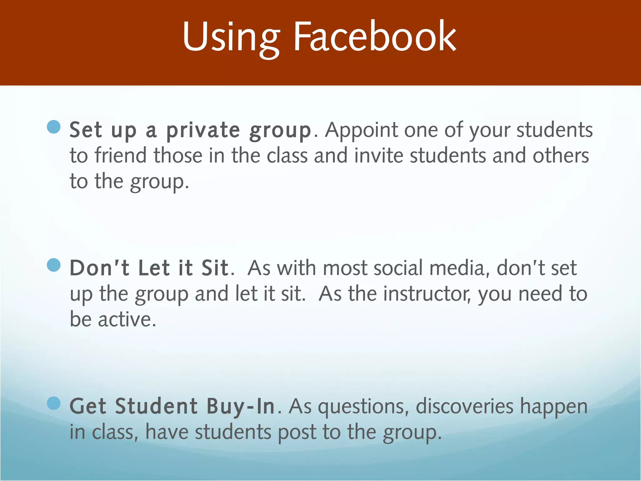 Using Facebook
Set up a private group. Appoint one of your students
to friend those in the class and invite students and others
to the group.
Don’t Let it Sit. As with most social media, don’t set
up the group and let it sit. As the instructor, you need to
be active.
Get Student Buy-In. As questions, discoveries happen
in class, have students post to the group.
 