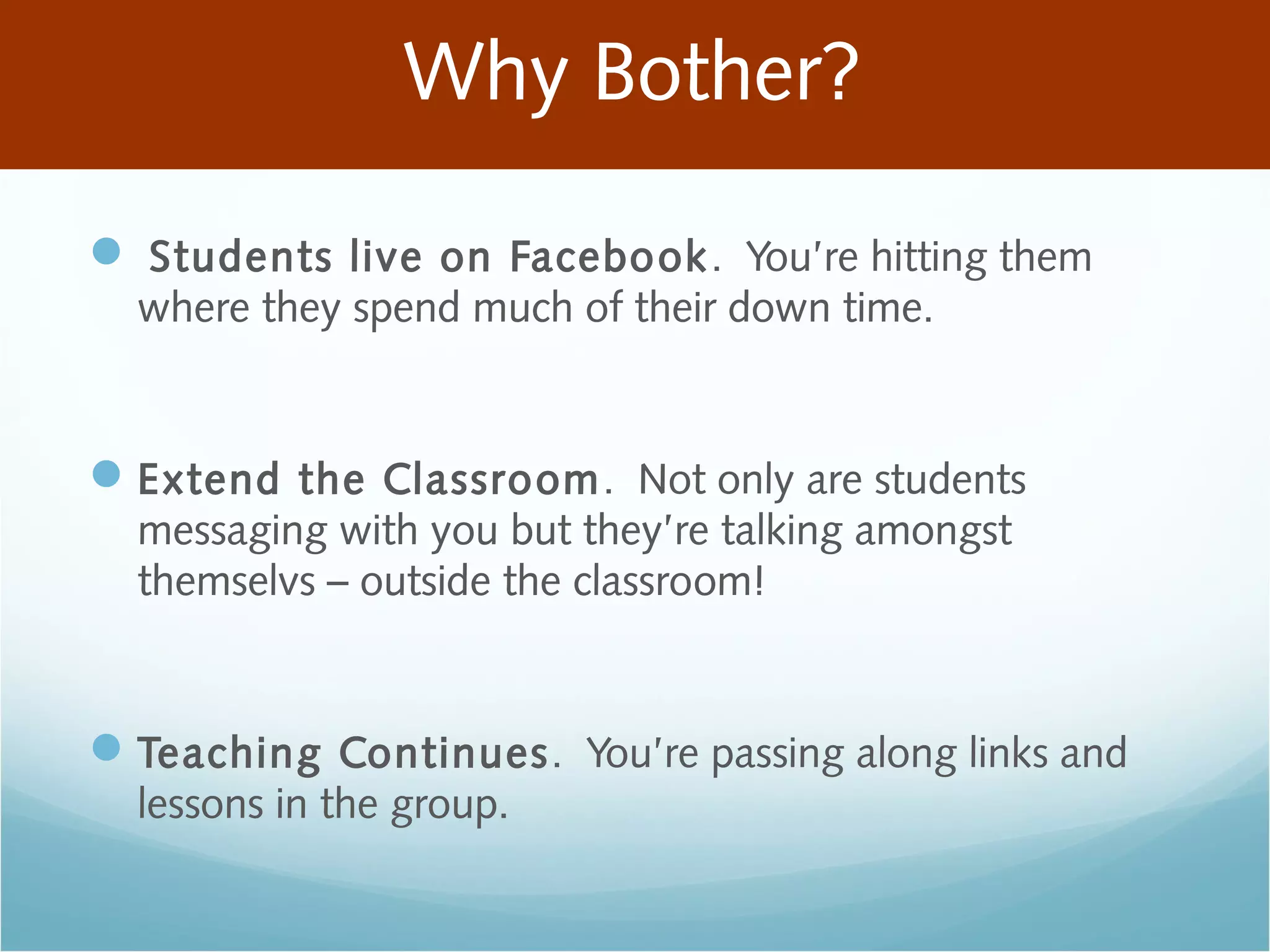Why Bother?
 Students live on Facebook. You’re hitting them
where they spend much of their down time.
Extend the Classroom. Not only are students
messaging with you but they’re talking amongst
themselvs – outside the classroom!
Teaching Continues. You’re passing along links and
lessons in the group.
 