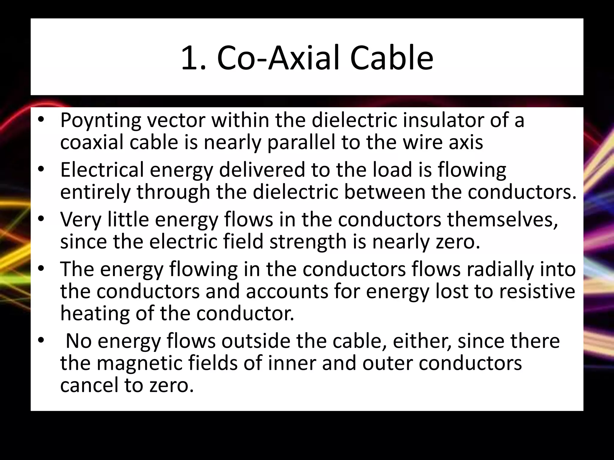 1. Co-Axial Cable
• Poynting vector within the dielectric insulator of a
coaxial cable is nearly parallel to the wire axis
• Electrical energy delivered to the load is flowing
entirely through the dielectric between the conductors.
• Very little energy flows in the conductors themselves,
since the electric field strength is nearly zero.
• The energy flowing in the conductors flows radially into
the conductors and accounts for energy lost to resistive
heating of the conductor.
• No energy flows outside the cable, either, since there
the magnetic fields of inner and outer conductors
cancel to zero.
 