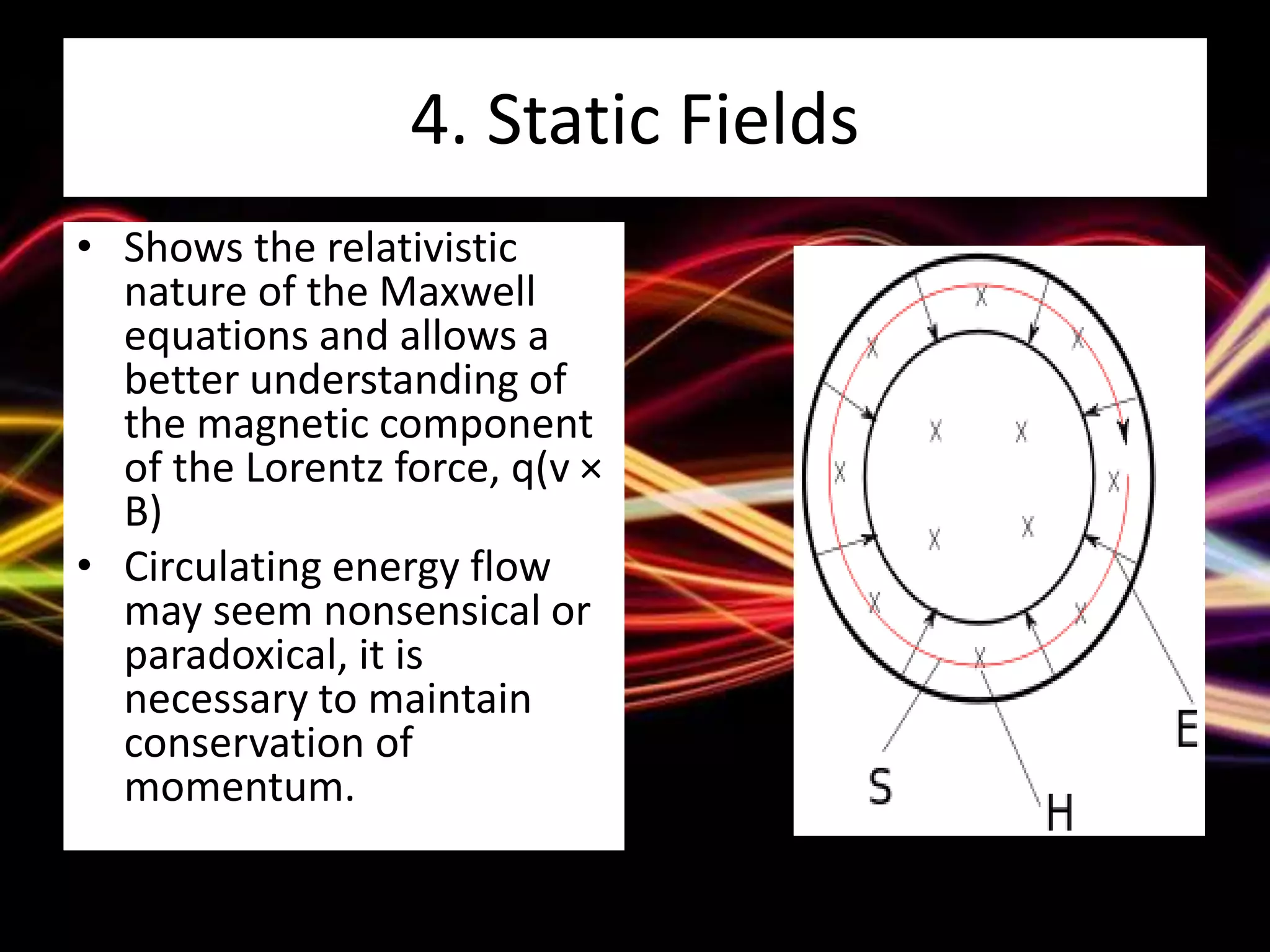 4. Static Fields
• Shows the relativistic
nature of the Maxwell
equations and allows a
better understanding of
the magnetic component
of the Lorentz force, q(v ×
B)
• Circulating energy flow
may seem nonsensical or
paradoxical, it is
necessary to maintain
conservation of
momentum.
 