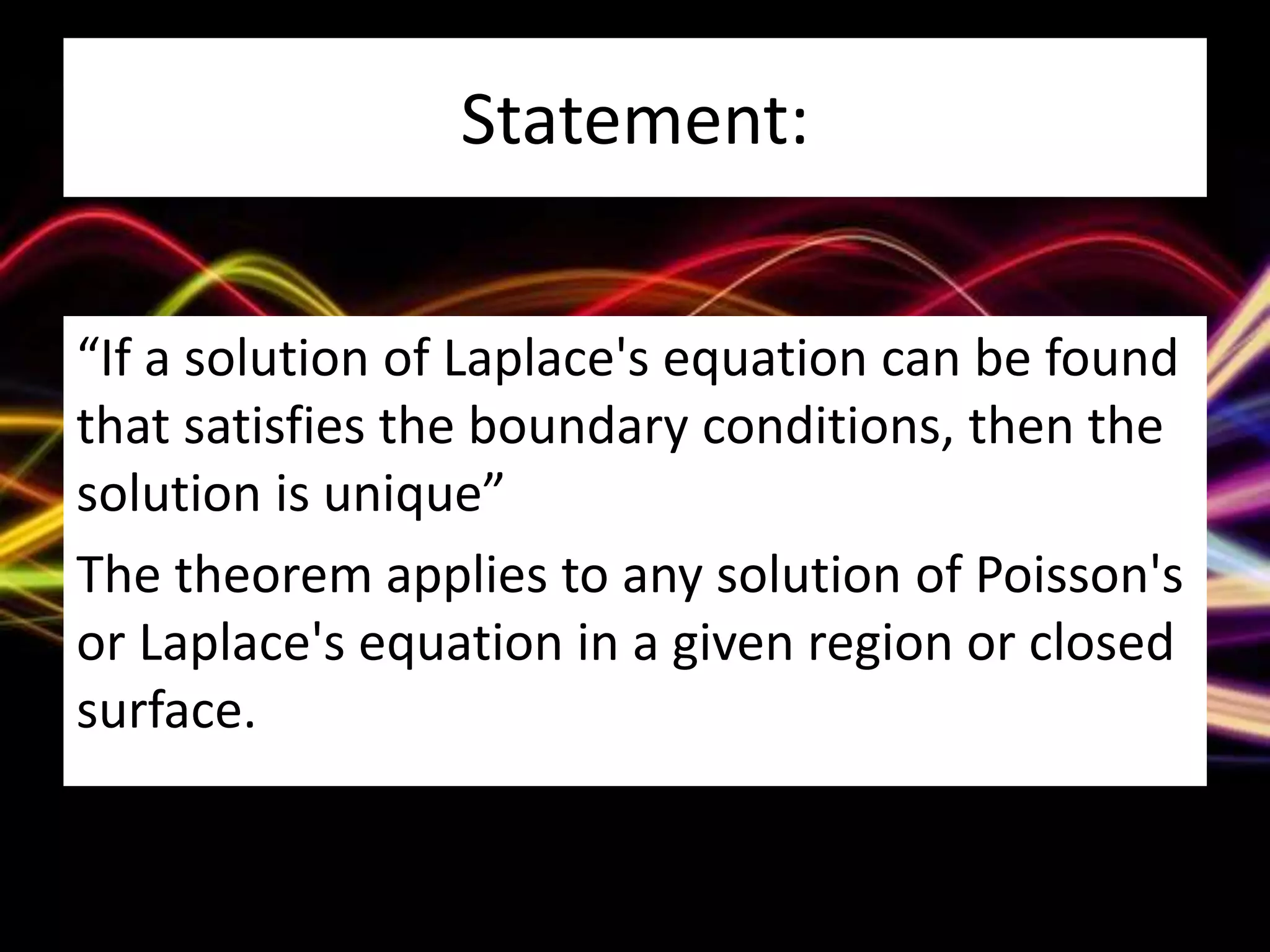 Statement:
“If a solution of Laplace's equation can be found
that satisfies the boundary conditions, then the
solution is unique”
The theorem applies to any solution of Poisson's
or Laplace's equation in a given region or closed
surface.
 