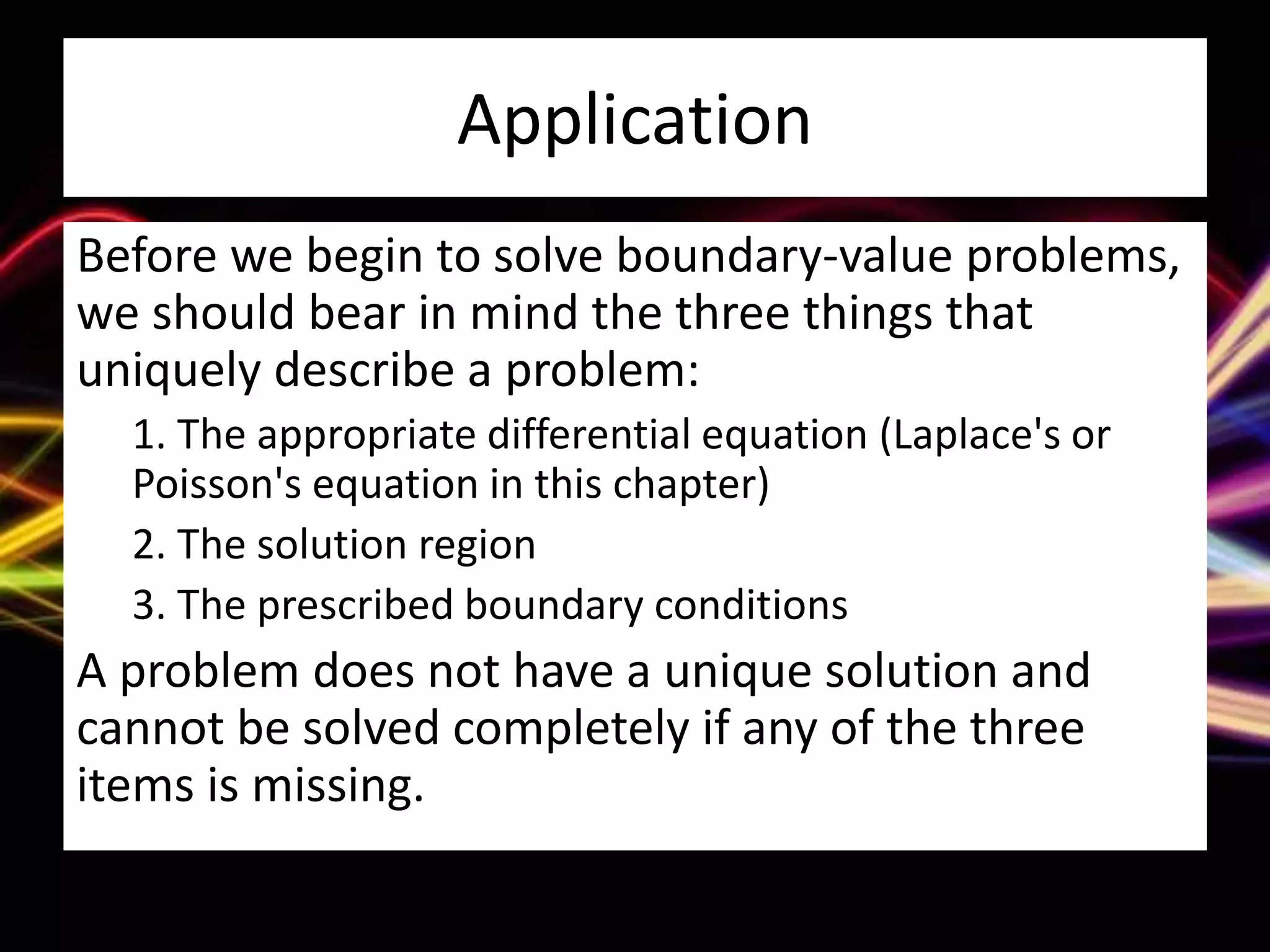 Application
Before we begin to solve boundary-value problems,
we should bear in mind the three things that
uniquely describe a problem:
1. The appropriate differential equation (Laplace's or
Poisson's equation in this chapter)
2. The solution region
3. The prescribed boundary conditions
A problem does not have a unique solution and
cannot be solved completely if any of the three
items is missing.
 