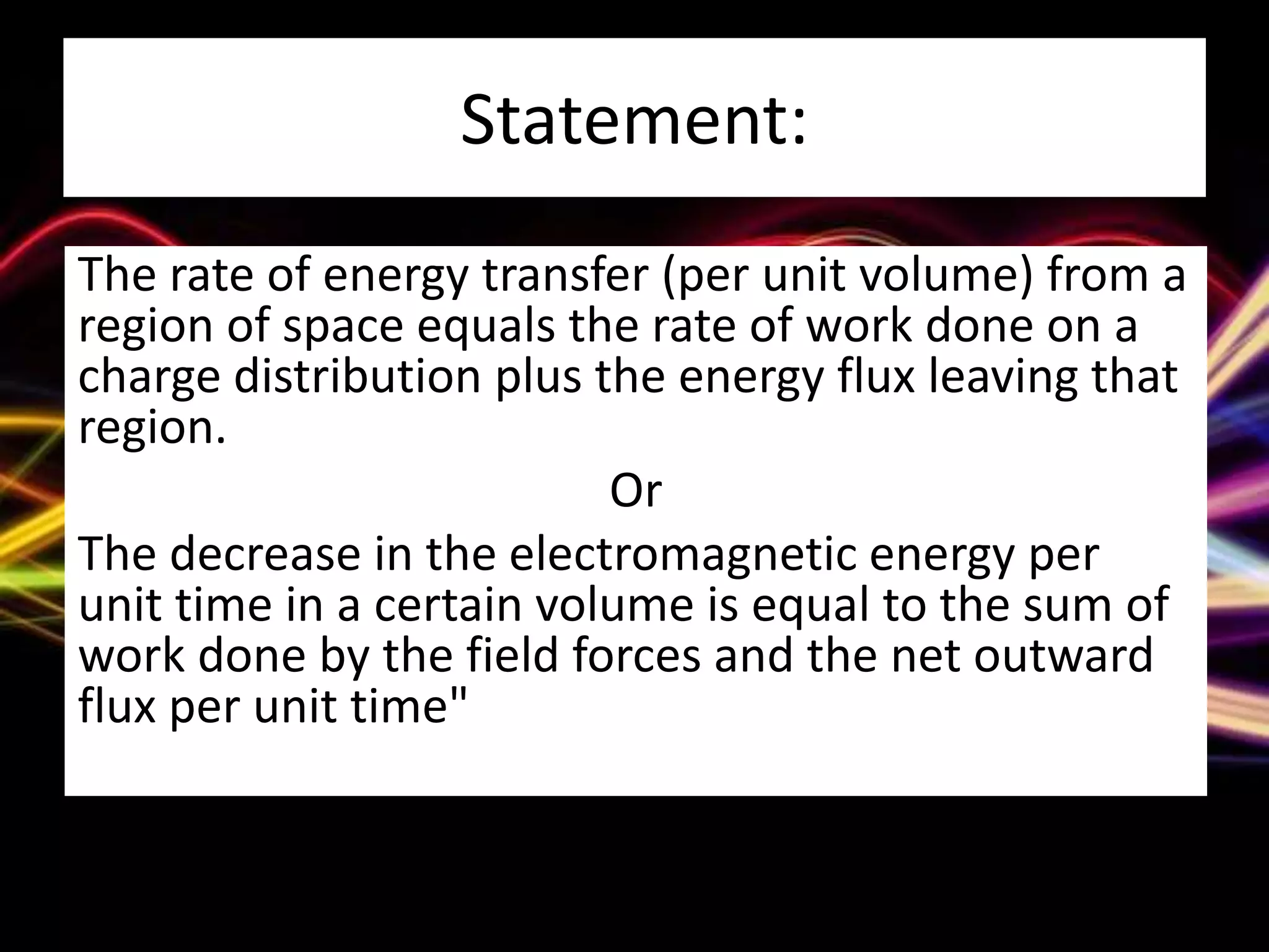 Statement:
The rate of energy transfer (per unit volume) from a
region of space equals the rate of work done on a
charge distribution plus the energy flux leaving that
region.
Or
The decrease in the electromagnetic energy per
unit time in a certain volume is equal to the sum of
work done by the field forces and the net outward
flux per unit time"
 