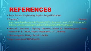REFERENCES
• Staya Prakash; Engineering Physics; Pragati Prakashan.
• Poynting's theorem;
https://en.wikipedia.org/wiki/Poynting%27s_theorem#:~:text=4%20Alternative%
20forms-,Definition,energy%20flux%20leaving%20that%20region.
• Maxwell’s Equations : Poynting Theorem; Lecture 30: Electromagnetic Theory
Professor D. K. Ghosh, Physics Department, I.I.T., Bombay.
• Electromagnetic Theory; Devid J. Griffth.
• https://youtu.be/aCTRjVEmeC0.
 