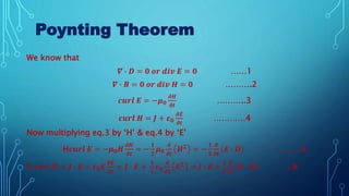 Poynting Theorem
We know that
𝜵 ∙ 𝑫 = 𝟎 𝒐𝒓 𝒅𝒊𝒗 𝑬 = 𝟎 ……1
𝜵 ∙ 𝑩 = 𝟎 𝒐𝒓 𝒅𝒊𝒗 𝑯 = 𝟎 ……….2
𝒄𝒖𝒓𝒍 𝑬 = −𝝁𝟎
𝝏𝑯
𝝏𝒕
………..3
𝒄𝒖𝒓𝒍 𝑯 = 𝑱 + 𝜺𝟎
𝝏𝑬
𝝏𝒕
…………4
Now multiplying eq.3 by ‘H’ & eq.4 by ‘E’
H𝒄𝒖𝒓𝒍 𝑬 = −𝝁𝟎𝑯
𝝏𝑯
𝝏𝒕
= −
𝟏
𝟐
𝝁𝟎
𝝏
𝝏𝒕
𝑯𝟐
= −
𝟏
𝟐
𝝏
𝝏𝒕
(𝑬 ∙ 𝑫) ……….5
E 𝒄𝒖𝒓𝒍 𝑯 = 𝑱 ∙ 𝑬 + 𝜺𝟎𝑬
𝝏𝑬
𝝏𝒕
= 𝑱 ∙ 𝑬 +
𝟏
𝟐
𝜺𝟎
𝝏
𝝏𝒕
𝑬𝟐 = 𝑱 ∙ 𝑬 +
𝟏
𝟐
𝝏
𝝏𝒕
𝑯 ∙ 𝑩 …6
 