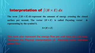 Interpretation of 𝑯 × 𝑬 𝒅𝒔
The term 𝑯 × 𝑬 𝒅𝒔 represent the amount of energy crossing the closed
surface per second. The vector 𝑯 × 𝑬 is called Poynting vector &
representing by the symbol S.
S= 𝑯 × 𝑬
This term also represent the energy flow per unit time per unit area.
Therefore the Physical interpretation of Poynting vector indicates
power flux.
 