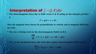 Interpretation of −(𝑱. 𝑬)𝒅𝒗
• The electromagnetic force due to field vector E & B acting on the charged particles
is
𝑭 = 𝒒(𝑬 + 𝒗 × 𝑩)
Here the magnetic force always be perpendicular to velocity and so magnetic field does
no work.
• The rate of doing work by the electromagnetic field E & B is
𝝏𝑾
𝝏𝒕
= 𝑭 ∙ 𝒗 = 𝒒 𝑬 + 𝒗 × 𝑩 = 𝒒𝑬𝒗
• If 𝑭𝒎 is the mechanical force, the work done against electromagnetic field vector is
𝝏𝑾𝒎
𝝏𝒕
= 𝑭𝒎𝒗 = −𝑭𝒗 = −𝒒𝑬𝒗
 