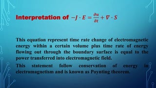 Interpretation of −𝑱 ∙ 𝑬 =
𝝏𝒖
𝝏𝒕
+ 𝜵 ∙ 𝑺
This equation represent time rate change of electromagnetic
energy within a certain volume plus time rate of energy
flowing out through the boundary surface is equal to the
power transferred into electromagnetic field.
This statement follow conservation of energy in
electromagnetism and is known as Poynting theorem.
 