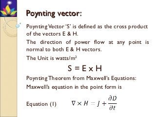 Poynting vector:
Poynting Vector ‘S’ is defined as the cross product
of the vectors E & H.
The direction of power flow at any point is
normal to both E & H vectors.
The Unit is watts/m2
                 S=ExH
Poynting Theorem from Maxwell’s Equations:
Maxwell’s equation in the point form is

Equation (1)
 