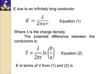 E due to an infinitely long conductor
Where λ is the charge density.
The potential difference between the
conductors is
E in terms of V from (1) and (2) is
Equation (1)
Equation (2)
 
