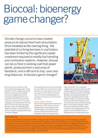 2
Climate change concerns have created
pressure to reduce fossil fuel consumption.
Once heralded as the next big thing - the
potential of co-firing biomass in coal boilers
has been limited by the significant capital
investment required to modify fuel handling
and combustion systems. However, biocoal
can be co-fired in existing coal fired power
plants, produced from a vast array of
feedstock, and is efficient to ship, even over
long distances. Is biocoal a game changer?
Biocoal:bioenergy
gamechanger?
Biocoal introduces a new class of solid
biomass-based fuel for global power and heat
generation. In order to mitigate carbon dioxide
emissions and increase the sustainability
of biomass in energy generation over the
coming years, existing power plants aim to
increase the amount of biomass and biofuel
in their fuel consumption mix. This has proven
challenging, as biomass feedstocks often have
high procurement costs, low energy density,
high water content, and challenging logistics,
storage and handling. Unprocessed biomass is
also non-homogenous, leading to efficiency and
combustion challenges.
Processing biomass into biocoal and densified
biocoal facilitates the use of biomass in energy
generation and creates opportunities for fuel
sourcing from further distances at reduced
costs. The technical market potential for co-
combustion of coal and CO2
neutral biocoal is
tremendous.
BIOCOAL MARKET POTENTIAL
Pöyry forecasts the global pellet market will reach
55 million tons in 2025. The share of biocoal
will largely depend on the development and
commercialisation of processing technology
by the end of 2014. Europe will continue to
dominate the market, consuming up to 24,7
million tons by 2025. The co-combustion
suitability of biocoal has been verified up to 50%
or higher, depending on the biocoal quality and
boiler type. Utilities have invested in technology
developers and have publicly promoted their
plans to start using pelletised biocoal in large
quantities. However, it is important to note that
the biocoal market is still in development, and
commercial scale production facilities are limited.
Wider commercialisation will begin in 2018 if
financing and off-take opportunities maintain
momentum of technology development. In the
long term, biocoal is expected to become a
standardised and commodity traded product.
WHAT IS BIOCOAL?
Biocoal is produced through a process of torrefaction, during which water content, cellulose sugars and other volatile organic compounds
are removed from the biomass to produce a solid biofuel with characteristics similar to those of fossil coal. The main technologies for biocoal
production currently under development include torrefaction and steam explosion. The principles of both technologies were developed several
decades ago. The process can simply be described as the heating of biomass in a low oxygen atmosphere to a desired temperature. The
physical properties of densified biocoal are notably different compared to standard wood pellets. The main differences between biocoal and
standard wood pellets are that biocoal has a higher volumetric energy density, is less subject to biological degradation and is hydrophobic.
These factors lower the transportation and logistics costs of the biocoal.
 