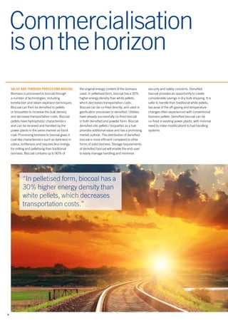 4
Commercialisation
isonthehorizon
VALUE ADD THROUGH PROCESSING BIOCOAL
Biomass is processed to biocoal through
a number of technologies, including
torrefaction and steam explosion techniques.
Biocoal can then be densified to pellets
or briquettes to increase the bulk density
and decrease transportation costs. Biocoal
pellets have hydrophobic characteristics
and can be received and handled by the
power plants in the same manner as fossil
coal. Processing biomass to biocoal gives it
coal-like characteristics such as darkness in
colour, brittleness and requires less energy
for milling and pelletising than traditional
biomass. Biocoal contains up to 90% of
“In pelletised form, biocoal has a
30% higher energy density than
white pellets, which decreases
transportation costs.”
the original energy content of the biomass
used. In pelletised form, biocoal has a 30%
higher energy density than white pellets,
which decreases transportation costs.
Biocoal can be co-fired directly, and used in
gasification processes or densified. Utilities
have already successfully co-fired biocoal
in both densified and powder form. Biocoal
densified into pellets / briquettes as a fuel
provides additional value and has a promising
market outlook. The distribution of densified
biocoal is more efficient compared to other
forms of solid biomass. Storage requirements
of densified biocoal will enable the end-user
to easily manage handling and minimise
security and safety concerns. Densified
biocoal provides an opportunity to create
considerable savings in dry bulk shipping. It is
safer to handle than traditional white pellets,
because of the off-gasing and temperature
changes often experienced with conventional
biomass pellets. Densified biocoal can be
co-fired in existing power plants, with minimal
need to make modifications to fuel handling
systems.
 