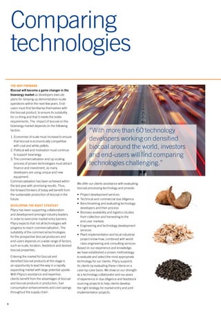 6
Comparing
technologies
THE WAY FORWARD
Biocoal will become a game changer in the
bioenergy market as developers execute
plans for ramping up demonstration-scale
operations within the next few years. End-
users must first familiarise themselves with
the biocoal product, to ensure its suitability
for co-firing and that it meets the boiler
requirements. The impact of biocoal on the
bioenergy market depends on the following
factors:
1.	Economies of scale must increase to ensure
that biocoal is economically competitive
with coal and white pellets.
2.	Political will and motivation must continue
to support bioenergy.
3.	The commercialisation and up-scaling
process of proven technologies must attract
finance and investment, as many
developers are using unique and new
equipment.
Commercialisation has been achieved within
the last year with promising results. Thus,
the forward thinkers of today will benefit from
the sustainable production of biocoal in the
future.
DEVELOPING THE RIGHT STRATEGY
Pöyry has been supporting collaboration
and development amongst industry leaders
in order to overcome market entry barriers.
Pöyry expects that not all technologies will
progress to reach commercialisation. The
suitability of the commercial technologies
for the prospective biocoal producers and
end-users depends on a wide range of factors,
such as scale, location, feedstock and desired
biocoal properties.
Entering the market for biocoal and
densified biocoal products at this stage is
an opportunity to lead the way in a rapidly
expanding market with large potential upside.
With Pöyry’s assistance and expertise,
clients benefit from the advantages of biocoal
and biocoal products in production, fuel
consumption enhancements and cost savings
throughout the supply chain.
We offer our clients assistance with evaluating
biocoal processing technology and provide:
•	 Project development services
•	 Technical and commercial due diligence
•	 Benchmarking and evaluating technology
developers and their process
•	 Biomass availability and logistics studies
from collection and harvesting to the
end-user markets
•	 Engineering and technology development
services
•	 Plant implementation and local industrial
project know-how, combined with world
class engineering and consulting services
Based on our experience and knowledge,
we have established a proven methodology
to evaluate and select the most appropriate
technology for our clients. Pöyry supports
its clients by evaluating these criteria on a
case-by-case basis. We draw on our strength
as a technology collaborator and our years
of experience in due diligence and feedstock
sourcing projects to help clients develop
the right strategy for market entry and joint
implementation projects.
“With more than 60 technology
developers working on densified
biocoal around the world, investors
and end-users will find comparing
technologies challenging.”
 