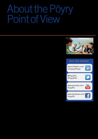 7
AboutthePöyry
PointofView
Staying on top of your game means keeping
up with the latest thinking, trends and
developments. We know that this can
sometimes be tough as the pace of change
continues...
At Pöyry, we encourage our global network
of experts to actively contribute to the debate
- generating fresh insight and challenging
the status quo. The Pöyry Point of View is
our practical, accessible and issues-based
approach to sharing our latest thinking.
We invite you to take a look – please let us
know your thoughts.
Copyright © 2013 Pöyry Management Consulting Oy
All rights are reserved to Pöyry Management Consulting Oy
No part of this publication may be reproduced, stored in a retrieval system or transmitted in any form without the
prior written permission of Pöyry Management Consulting Oy (“Pöyry”).
Disclaimer
While Pöyry considers that the information and opinions given in this publication are sound, all parties must rely
upon their own skill and judgement when making use of it. This publication is partly based on information that is
not within Pöyry’s control. Therefore, Pöyry does not make any representation or warranty, expressed or implied,
as to the accuracy or completeness of the information contained in this publication. Pöyry expressly disclaims
any and all liability arising out of or relating to the use of this publication.
This publication contains projections which are based on assumptions subjected to uncertainties and contingen-
cies. Because of the subjective judgements and inherent uncertainties of projections, and because events
frequently do not occur as expected, there can be no assurance that the projections contained herein will be
realised and actual results may be different from projected results. Hence the projections supplied are not to be
regarded as firm predictions of the future, but rather as illustrations of what might happen.
R
www.linkedin.com/
company/Poyry
@PoyryPlc
#PoyryPOV
www.youtube.com/
PoyryPlc
www.facebook.com/
PoyryPlc
Join the debate
 