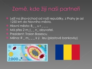 Leží na jihovýchod od naší republiky, z Prahy je asi 1250 km do hlavního města. Hlavní město: B_ _ u r _ _ _ Má přes 2 m_l_ _ n_ obyvatel.  Prezident: Traian Basescu Měna: R _ m_ _ _ k ý  leu (plastové bankovky) 