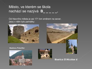 Město, ve kterém se škola nachází se nazývá   B_ _ _ _ _. Od hlavního města je asi 171 km směrem na sever. Jsou v něm tyto památky:   Bastionu Potavlilor Biserica   Sf.Nicolae si Biserica   Sf.Nicolae si 