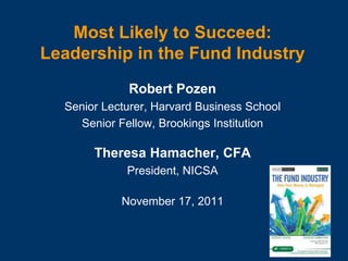Most Likely to Succeed:
Leadership in the Fund Industry
Robert Pozen
Senior Lecturer, Harvard Business School
Senior Fellow, Brookings Institution
Theresa Hamacher, CFA
President, NICSA
November 17, 2011
 