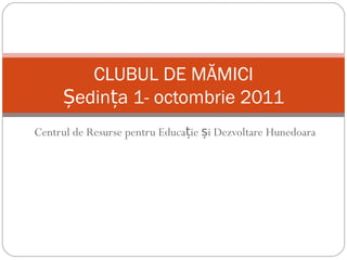 Centrul de Resurse pentru Educație și Dezvoltare Hunedoara CLUBUL DE MĂMICI Ședința 1- octombrie 2011 