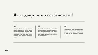 Як не допустити лісової пожежі?
Розводьте багаття лише у безпечних
місцях. Переконайтеся, що ви робите
кам'яне обгородження і вогонь не може
поширитись на інші зони. Вогонь можна
локалізувати, тому його легко згасити,
особливо якщо виникне небезпечний
момент.
01
Переконайтеся, що ви дотримуєтеся всіх
місцевих правил і законів, що стосуються
розведення багать у різний час доби, року,
а також того, які матеріали та речовини
можна спалювати.
03
Не спалюйте легкозаймисті чи незвичайні
за своєю природою матеріали. Не кидайте
сміття або інші матеріали, які не можна
спалювати. Ви повинні використовувати
лише органічні матеріали, такі, як листя
або дворові відходи.
02
09
 